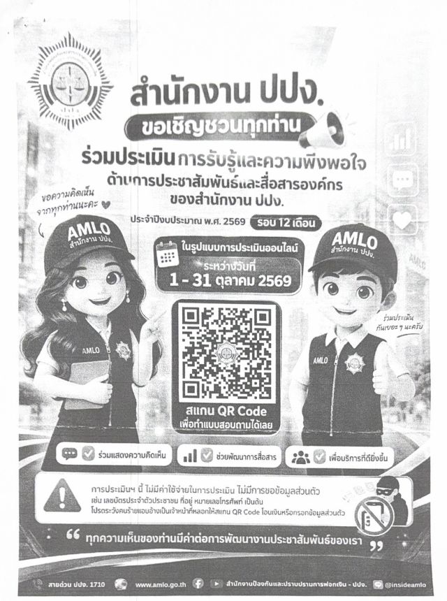 สำนักงาน ปปง. ขอเชิญชวนทุกท่าน ร่วมประเมิน การรับรู้และความพึงพอใจ ด้านการประชาสัมพันธ์และสื่อสารองค์กร ของสำนักงาน ปปง. ประจำปีงบประมาณ พ.ศ. 2569 รอบ 12 เดือน ในรูปแบบการประเมินออนไลน์ ระหว่างวันที่ 1 - 31 ตุลาคม 2569 สแกน QR Code เพื่อทำแบบสอบถามได้เลย ร่วมแสดงความคิดเห็น ช่วยพัฒนาการสื่อสาร การประเมินฯ นี้ ไม่มีค่าใช้จ่ายในการประเมิน ไม่มีการขอข้อมูลส่วนตัว เช่น เลขบัตรประจำตัวประชาชน ที่อยู่ หมายเลขโทรศัพท์ เป็นต้น โปรดระวังคนร้ายแอบอ้างเป็นเจ้าหน้าที่หลอกให้สแกน QR Code โอนเงินหรือกรอกข้อมูล ทุกความเห็นของท่านมีค่าต่อการพัฒนางานประชาสัมพันธ์ของเรา เพื่อบริการที่ดียิ่งขึ้น สายด่วน ปปง. 1710 www.amlo.go.th