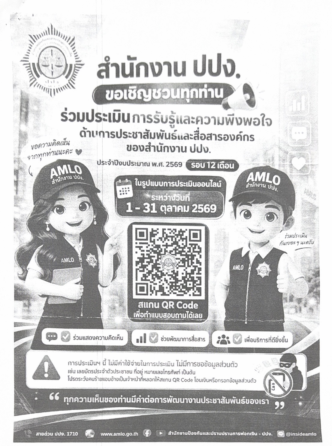 สำนักงาน ปปง. ขอเชิญชวนทุกท่าน ร่วมประเมิน การรับรู้และความพึงพอใจ ด้านการประชาสัมพันธ์และสื่อสารองค์กร ของสำนักงาน ปปง. ประจำปีงบประมาณ พ.ศ. 2569 รอบ 12 เดือน ในรูปแบบการประเมินออนไลน์ ระหว่างวันที่ 1 - 31 ตุลาคม 2569 สแกน QR Code เพื่อทำแบบสอบถามได้เลย ร่วมแสดงความคิดเห็น ช่วยพัฒนาการสื่อสาร การประเมินฯ นี้ ไม่มีค่าใช้จ่ายในการประเมิน ไม่มีการขอข้อมูลส่วนตัว เช่น เลขบัตรประจำตัวประชาชน ที่อยู่ หมายเลขโทรศัพท์ เป็นต้น โปรดระวังคนร้ายแอบอ้างเป็นเจ้าหน้าที่หลอกให้สแกน QR Code โอนเงินหรือกรอกข้อมูล ทุกความเห็นของท่านมีค่าต่อการพัฒนางานประชาสัมพันธ์ของเรา เพื่อบริการที่ดียิ่งขึ้น สายด่วน ปปง. 1710 www.amlo.go.th